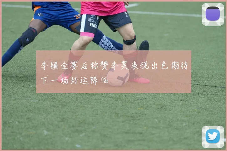 李镇全赛后称赞李昊表现出色期待下一场好运降临