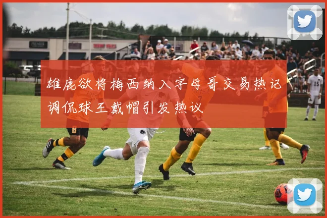雄鹿欲将梅西纳入字母哥交易热记调侃球王戴帽引发热议