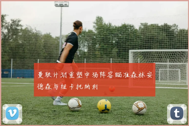 曼联计划重塑中场阵容瞄准森林安德森与纽卡托纳利