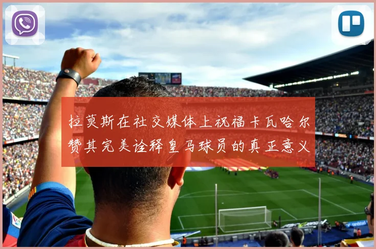 拉莫斯在社交媒体上祝福卡瓦哈尔赞其完美诠释皇马球员的真正意义