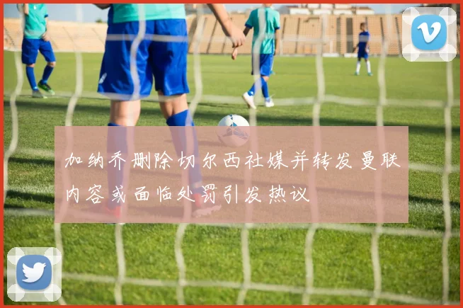 加纳乔删除切尔西社媒并转发曼联内容或面临处罚引发热议