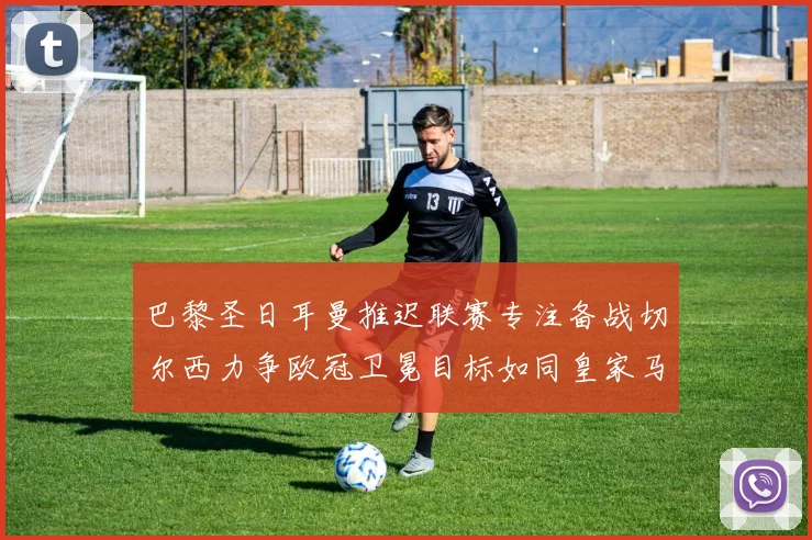 巴黎圣日耳曼推迟联赛专注备战切尔西力争欧冠卫冕目标如同皇家马德里