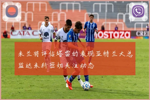 米兰将评估塔雷的表现亚特兰大总监达米科密切关注动态