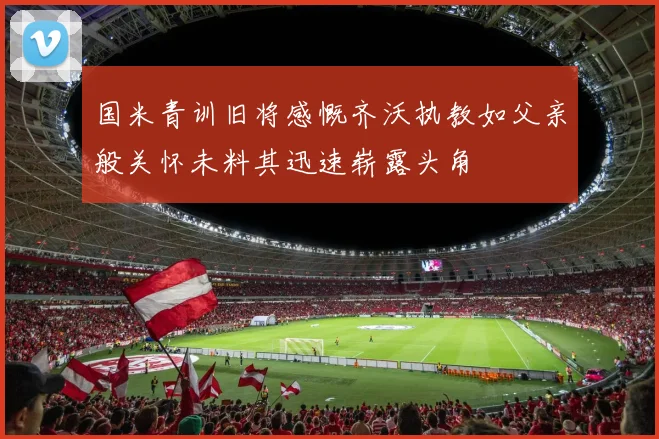 国米青训旧将感慨齐沃执教如父亲般关怀未料其迅速崭露头角
