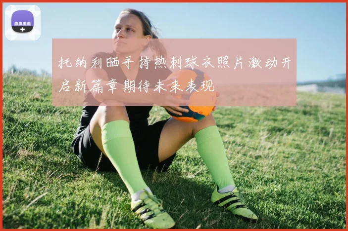 托纳利晒手持热刺球衣照片激动开启新篇章期待未来表现