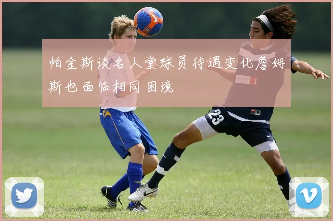 帕金斯谈名人堂球员待遇变化詹姆斯也面临相同困境