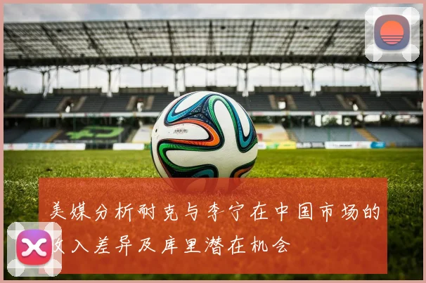 美媒分析耐克与李宁在中国市场的收入差异及库里潜在机会