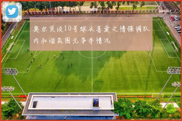 奥尔莫谈10号球衣喜爱之情强调队内和谐氛围无争夺情况