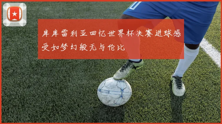 库库雷利亚回忆世界杯决赛进球感受如梦幻般无与伦比