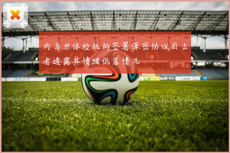 内马尔体检机构签署保密协议目击者透露其情绪低落情况